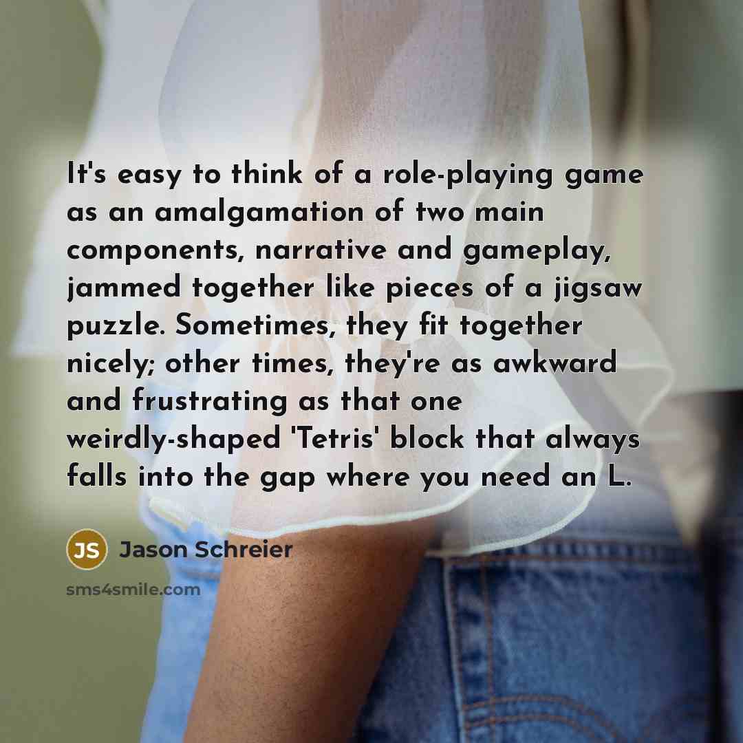 “It's easy to think of a role-playing game as an amalgamation of two main components, narrative and gameplay, jammed together like pieces of a jigsaw puzzle. Sometimes, they fit together nicely; other times, they're as awkward and frustrating as that one weirdly-shaped 'Tetris' block that always…” quote by Jason Schreier