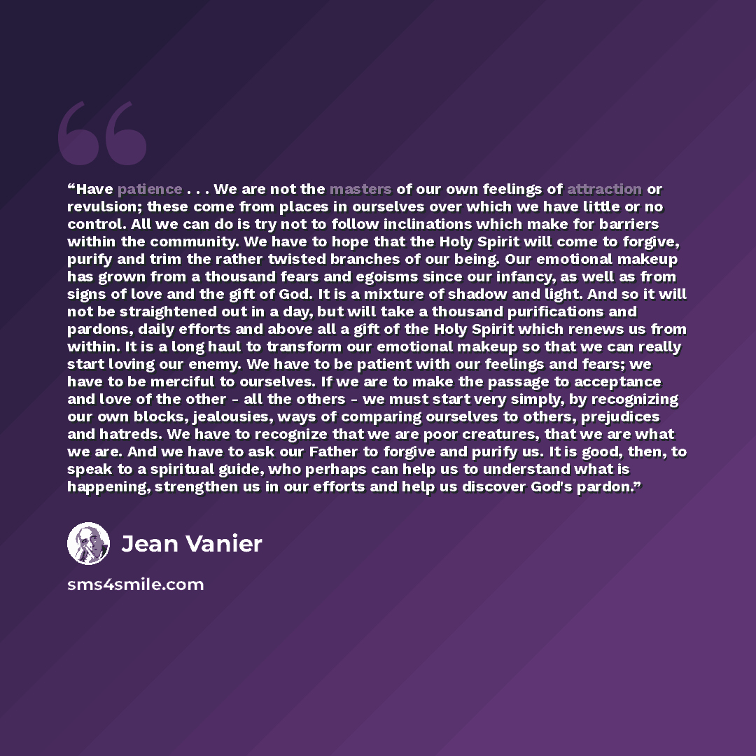 “Have patience . . . We are not the masters of our own feelings of attraction or revulsion; these come from places in ourselves over which we have little or no control. All we can do is try not to follow inclinations which make for barriers within the community. We have to hope that the Holy Spirit…” quote by Jean Vanier