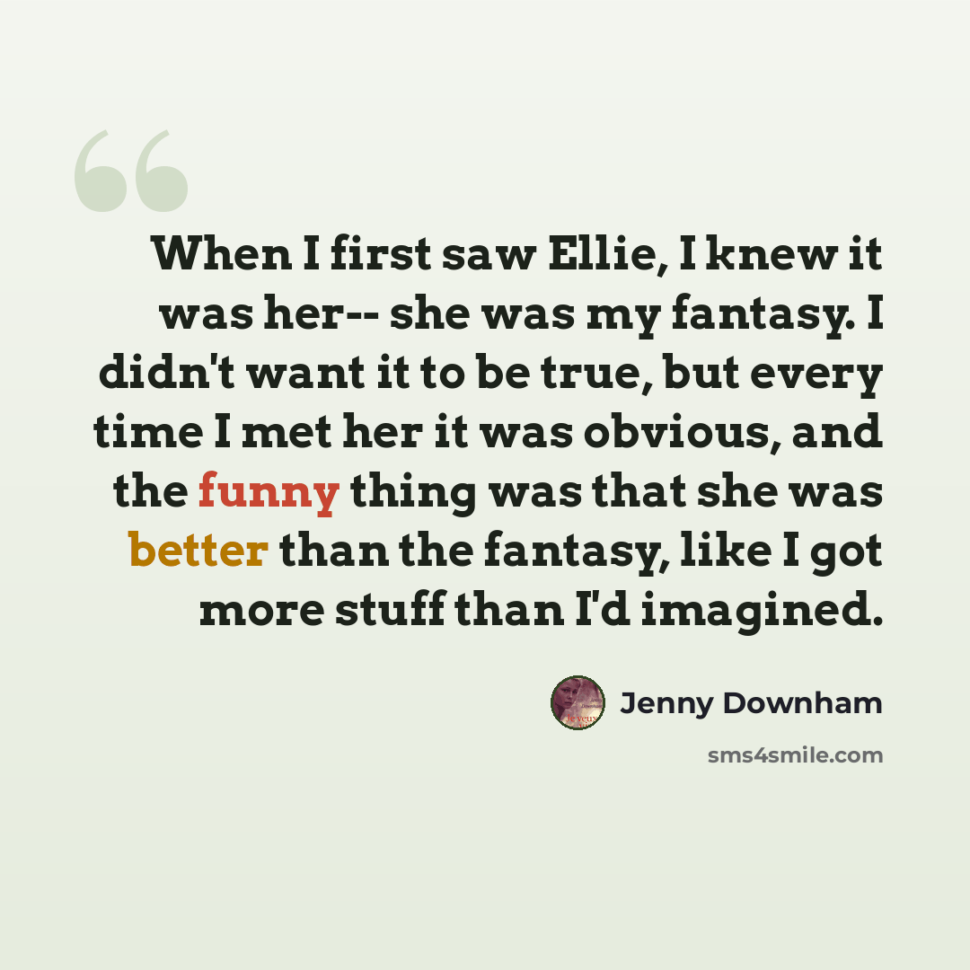 “When I first saw Ellie, I knew it was her-- she was my fantasy. I didn't want it to be true, but every time I met her it was obvious, and the funny thing was that she was better than the fantasy, like I got more stuff than I'd imagined.” quote by Jenny Downham