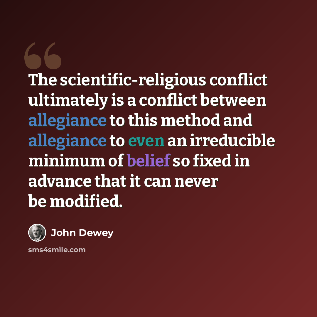 “The scientific-religious conflict ultimately is a conflict between allegiance to this method and allegiance to even an irreducible minimum of belief so fixed in advance that it can never be modified.” quote by John Dewey