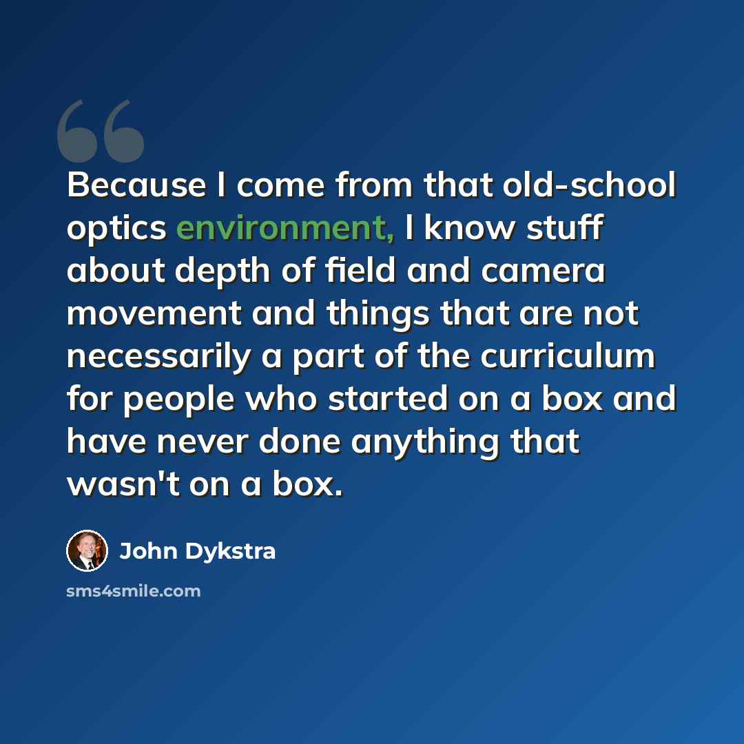 “Because I come from that old-school optics environment, I know stuff about depth of field and camera movement and things that are not necessarily a part of the curriculum for people who started on a box and have never done anything that wasn't on a box.” quote by John Dykstra