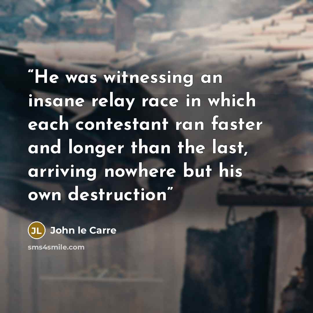“He was witnessing an insane relay race in which each contestant ran faster and longer than the last, arriving nowhere but his own destruction” quote by John le Carré