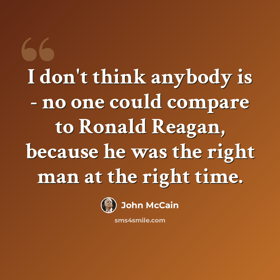 “I don't think anybody is - no one could compare to Ronald Reagan, because he was the right man at the right time.” quote by John McCain
