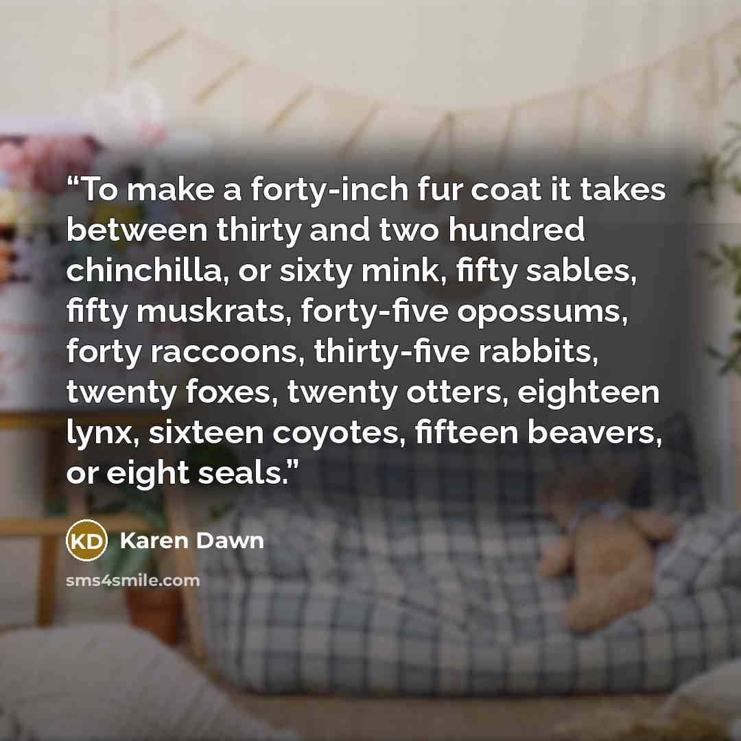 “To make a forty-inch fur coat it takes between thirty and two hundred chinchilla, or sixty mink, fifty sables, fifty muskrats, forty-five opossums, forty raccoons, thirty-five rabbits, twenty foxes, twenty otters, eighteen lynx, sixteen coyotes, fifteen beavers, or eight seals.” quote by Karen Dawn