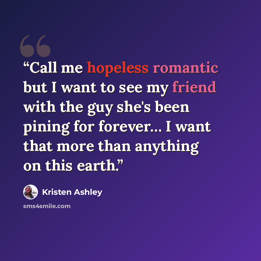 “Call me hopeless romantic but I want to see my friend with the guy she's been pining for forever… I want that more than anything on this earth.” quote by Kristen Ashley