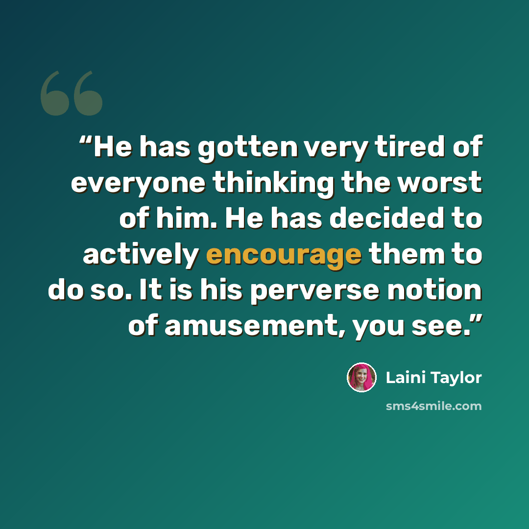 “He has gotten very tired of everyone thinking the worst of him. He has decided to actively encourage them to do so. It is his perverse notion of amusement, you see.” quote by Laini Taylor