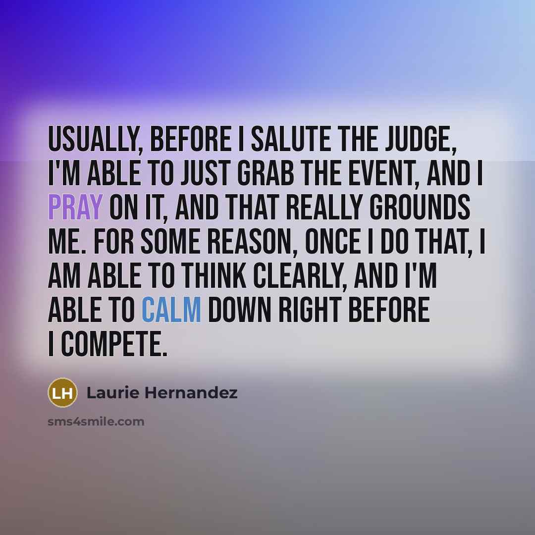 “Usually, before I salute the judge, I'm able to just grab the event, and I pray on it, and that really grounds me. For some reason, once I do that, I am able to think clearly, and I'm able to calm down right before I compete.” quote by Laurie Hernandez