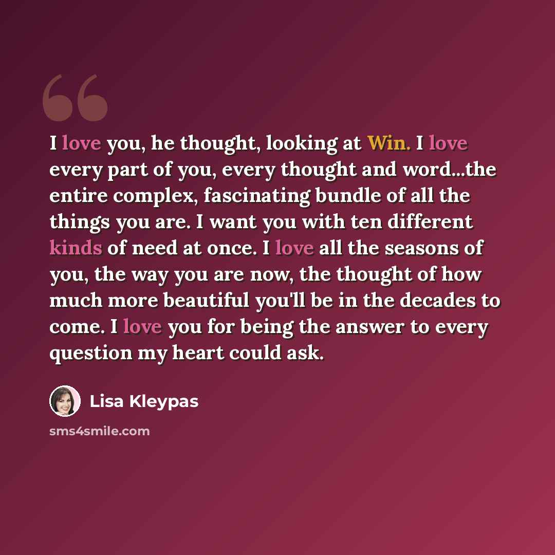 “I love you, he thought, looking at Win. I love every part of you, every thought and word...the entire complex, fascinating bundle of all the things you are. I want you with ten different kinds of need at once. I love all the seasons of you, the way you are now, the thought of how much more…” quote by Lisa Kleypas