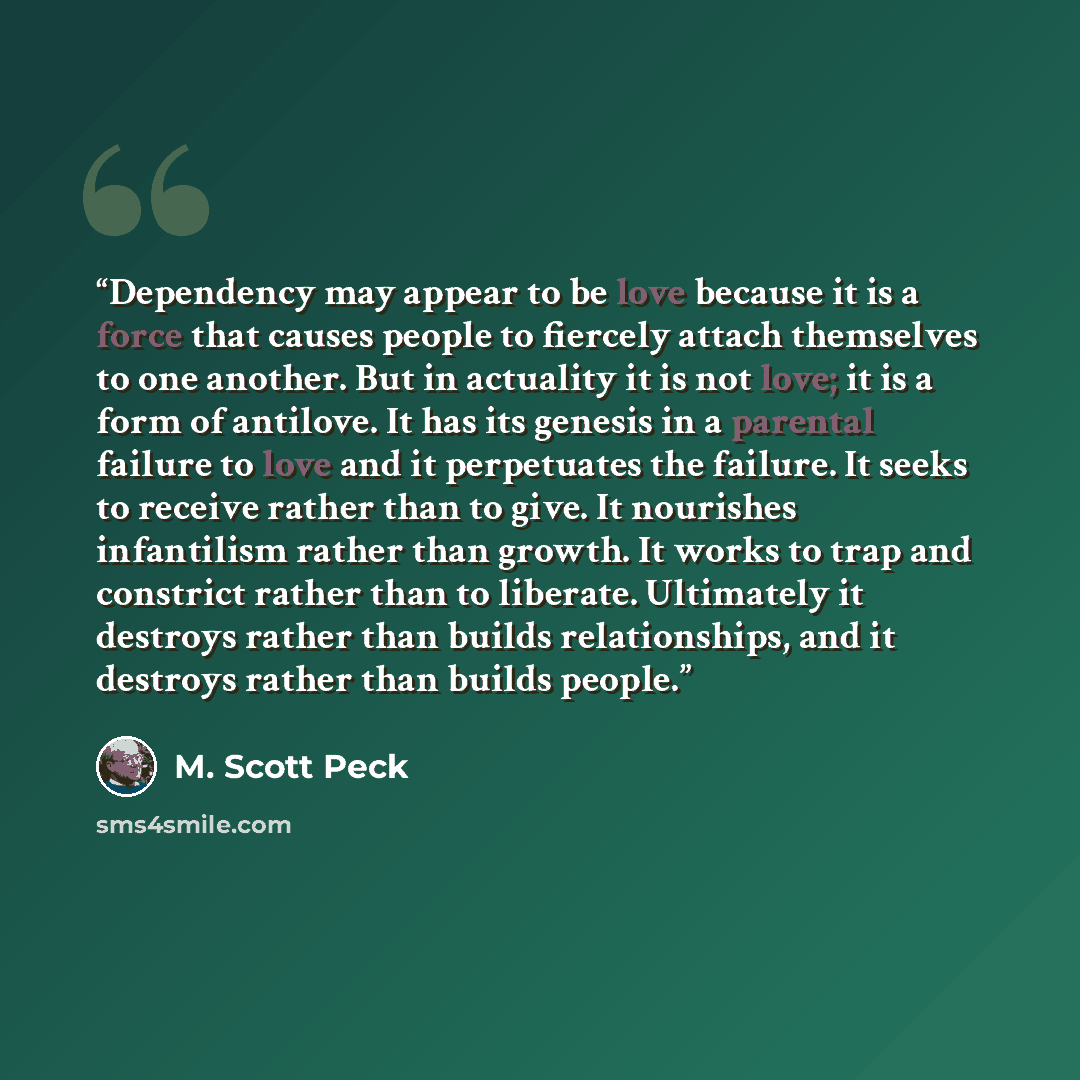 “Dependency may appear to be love because it is a force that causes people to fiercely attach themselves to one another. But in actuality it is not love; it is a form of antilove. It has its genesis in a parental failure to love and it perpetuates the failure. It seeks to receive rather than to…” quote by M. Scott Peck