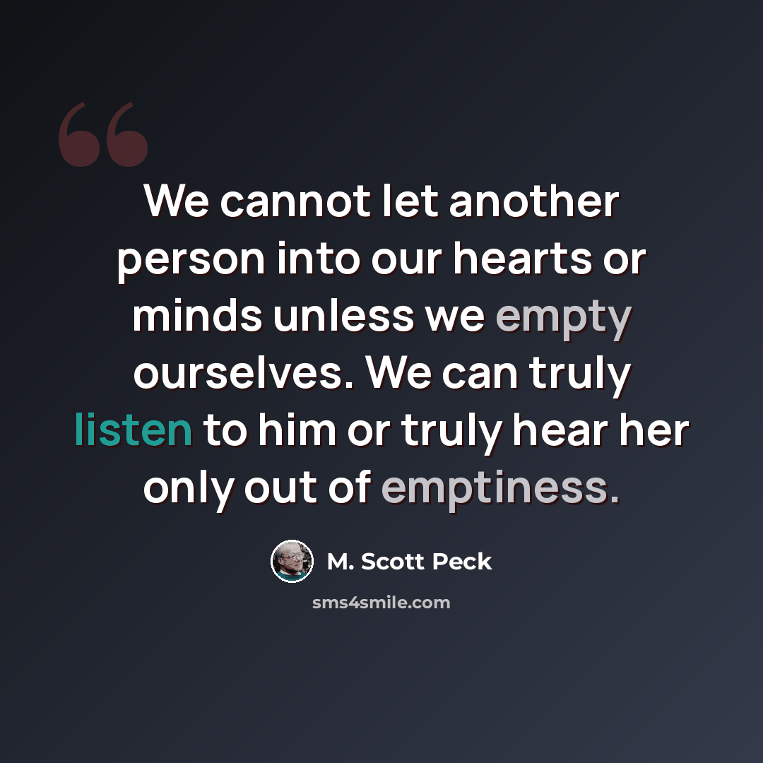 “We cannot let another person into our hearts or minds unless we empty ourselves. We can truly listen to him or truly hear her only out of emptiness.” quote by M. Scott Peck
