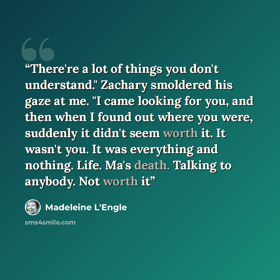 “There're a lot of things you don't understand." Zachary smoldered his gaze at me. "I came looking for you, and then when I found out where you were, suddenly it didn't seem worth it. It wasn't you. It was everything and nothing. Life. Ma's death. Talking to anybody. Not worth it” quote by Madeleine L'Engle