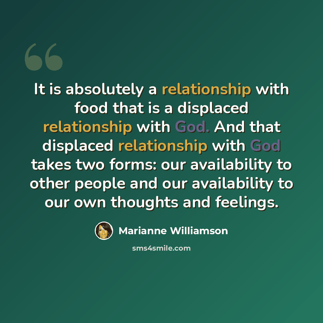 “It is absolutely a relationship with food that is a displaced relationship with God. And that displaced relationship with God takes two forms: our availability to other people and our availability to our own thoughts and feelings.” quote by Marianne Williamson