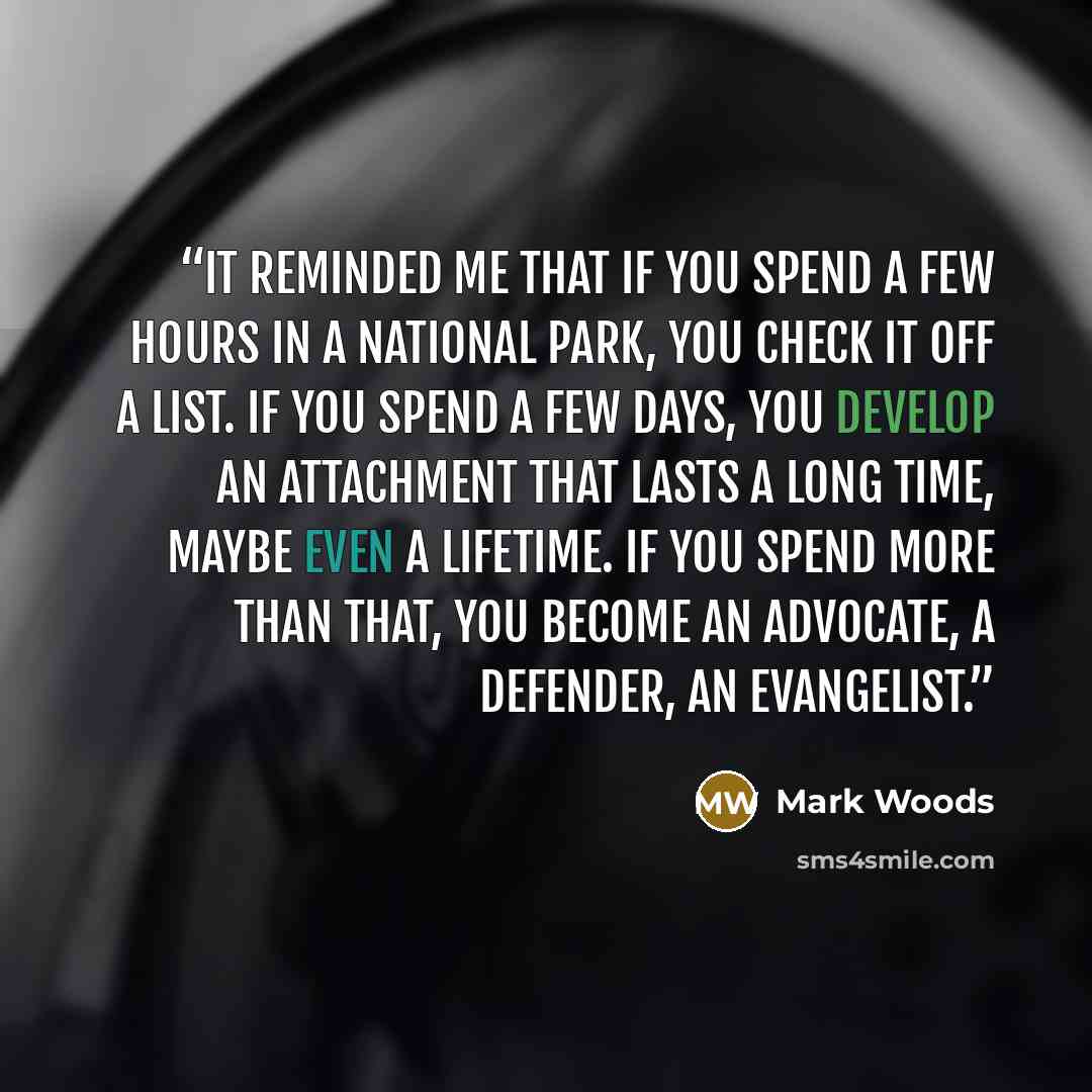 “It reminded me that if you spend a few hours in a national park, you check it off a list. If you spend a few days, you develop an attachment that lasts a long time, maybe even a lifetime. If you spend more than that, you become an advocate, a defender, an evangelist.” quote by Mark Woods