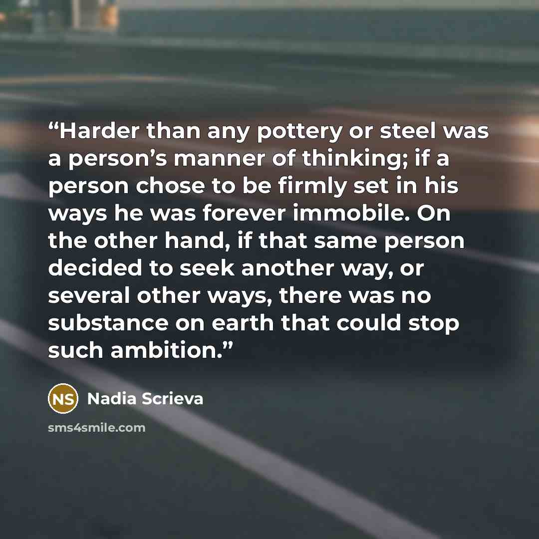 “Harder than any pottery or steel was a person’s manner of thinking; if a person chose to be firmly set in his ways he was forever immobile. On the other hand, if that same person decided to seek another way, or several other ways, there was no substance on earth that could stop such ambition.” quote by Nadia Scrieva