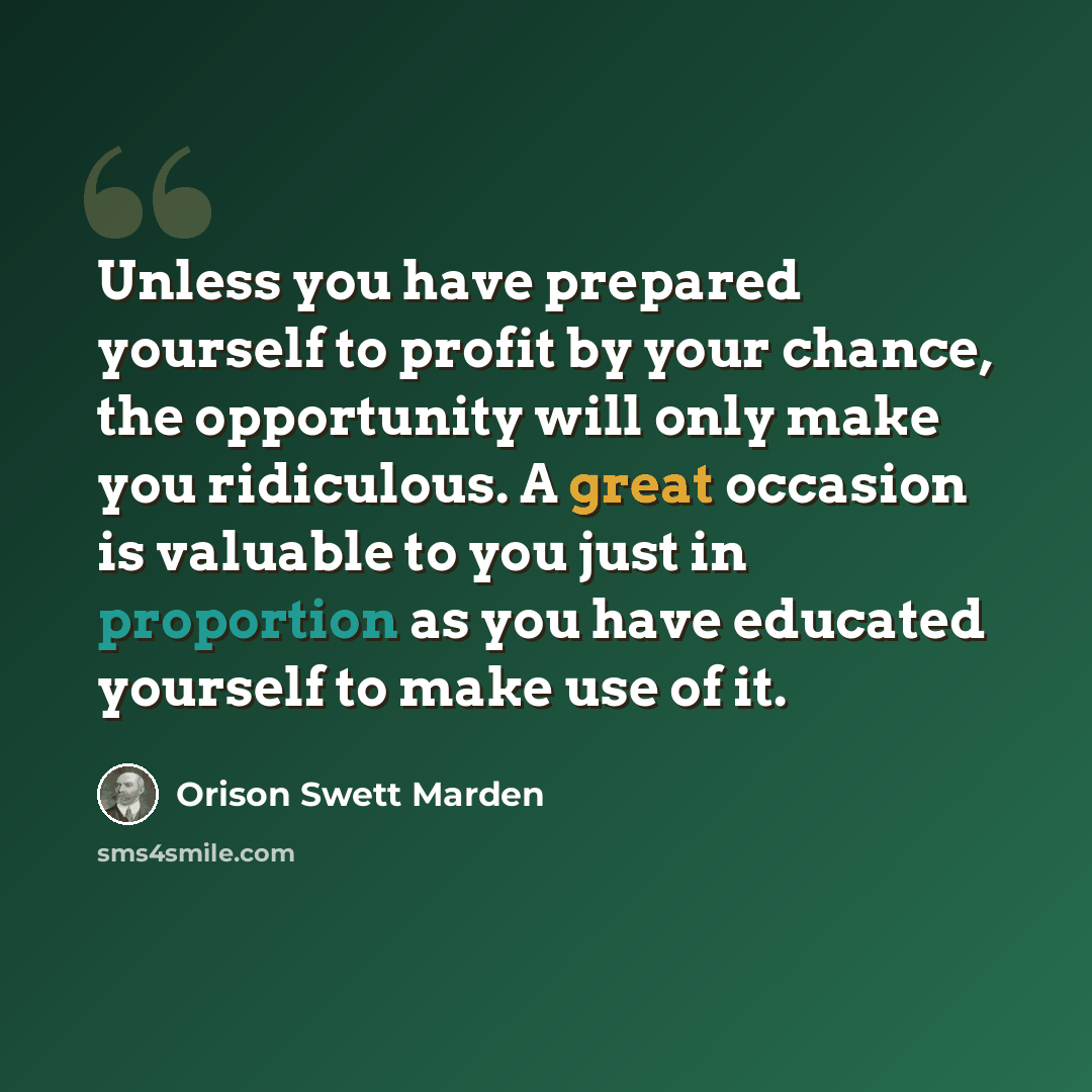 “Unless you have prepared yourself to profit by your chance, the opportunity will only make you ridiculous. A great occasion is valuable to you just in proportion as you have educated yourself to make use of it.” quote by Orison Swett Marden