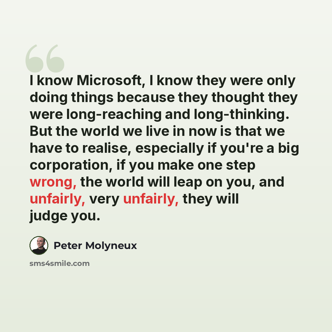 “I know Microsoft, I know they were only doing things because they thought they were long-reaching and long-thinking. But the world we live in now is that we have to realise, especially if you're a big corporation, if you make one step wrong, the world will leap on you, and unfairly, very unfairly…” quote by Peter Molyneux