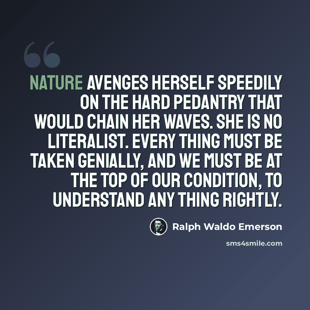 “Nature avenges herself speedily on the hard pedantry that would chain her waves. She is no literalist. Every thing must be taken genially, and we must be at the top of our condition, to understand any thing rightly.” quote by Ralph Waldo Emerson