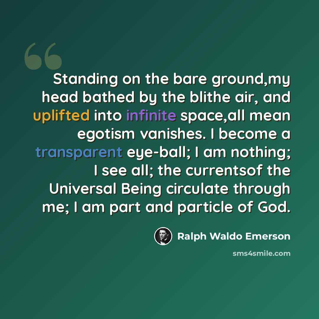 “Standing on the bare ground,my head bathed by the blithe air, and uplifted into infinite space,all mean egotism vanishes. I become a transparent eye-ball; I am nothing; I see all; the currentsof the Universal Being circulate through me; I am part and particle of God.” quote by Ralph Waldo Emerson