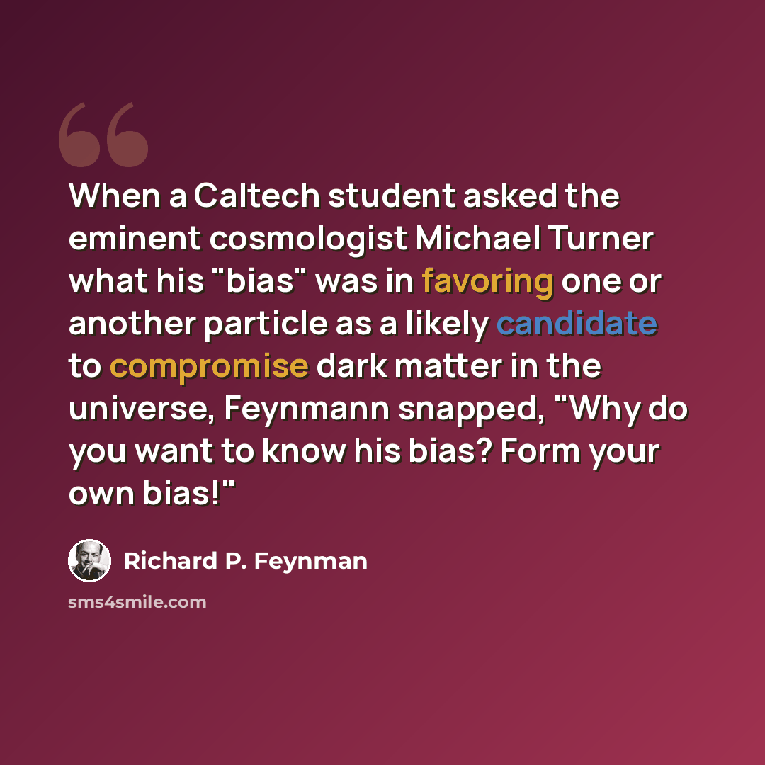 “When a Caltech student asked the eminent cosmologist Michael Turner what his "bias" was in favoring one or another particle as a likely candidate to compromise dark matter in the universe, Feynmann snapped, "Why do you want to know his bias? Form your own bias!"” quote by Richard P. Feynman
