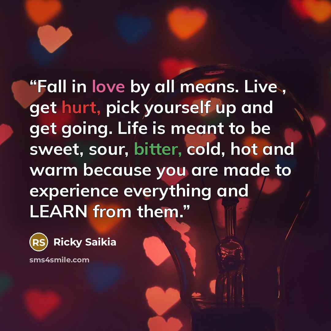 “Fall in love by all means. Live , get hurt, pick yourself up and get going. Life is meant to be sweet, sour, bitter, cold, hot and warm because you are made to experience everything and LEARN from them.” quote by Ricky Saikia