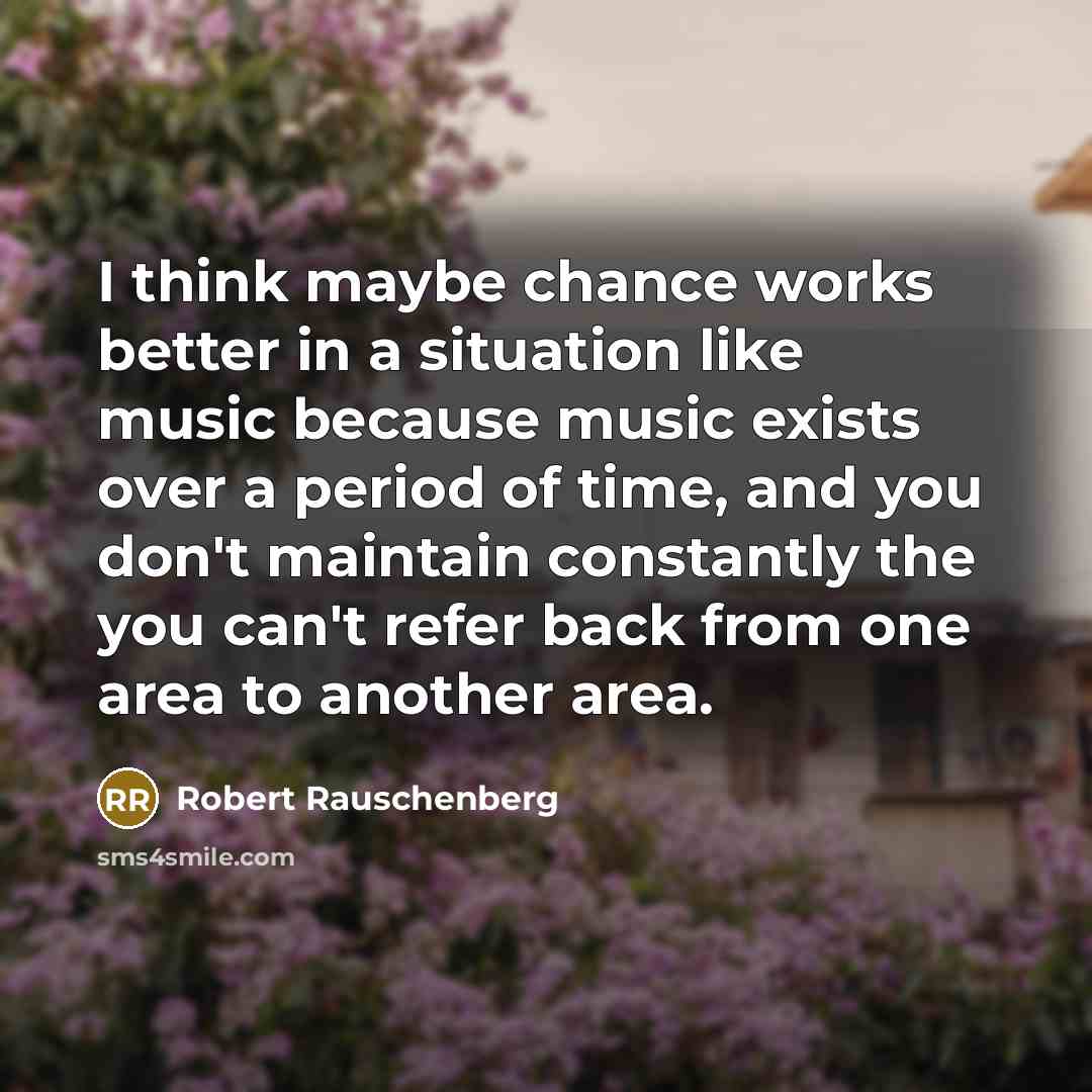 “I think maybe chance works better in a situation like music because music exists over a period of time, and you don't maintain constantly the you can't refer back from one area to another area.” quote by Robert Rauschenberg