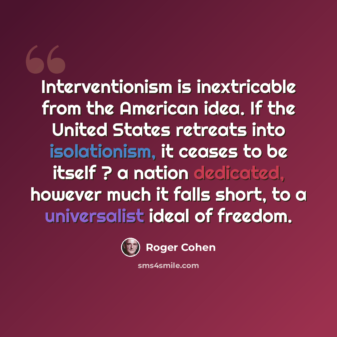 “Interventionism is inextricable from the American idea. If the United States retreats into isolationism, it ceases to be itself ? a nation dedicated, however much it falls short, to a universalist ideal of freedom.” quote by Roger Cohen