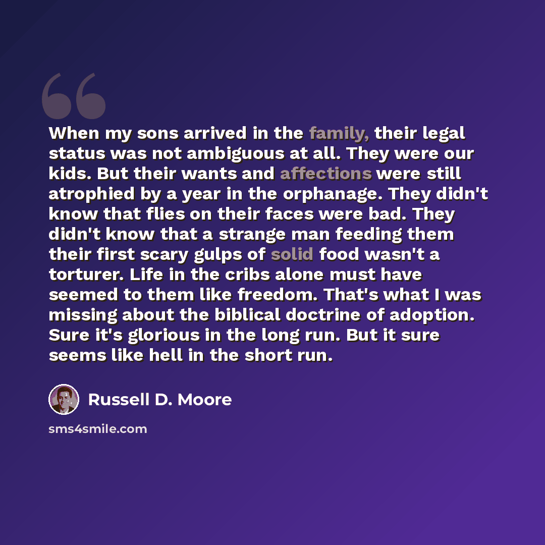 “When my sons arrived in the family, their legal status was not ambiguous at all. They were our kids. But their wants and affections were still atrophied by a year in the orphanage. They didn't know that flies on their faces were bad. They didn't know that a strange man feeding them their first…” quote by Russell D. Moore