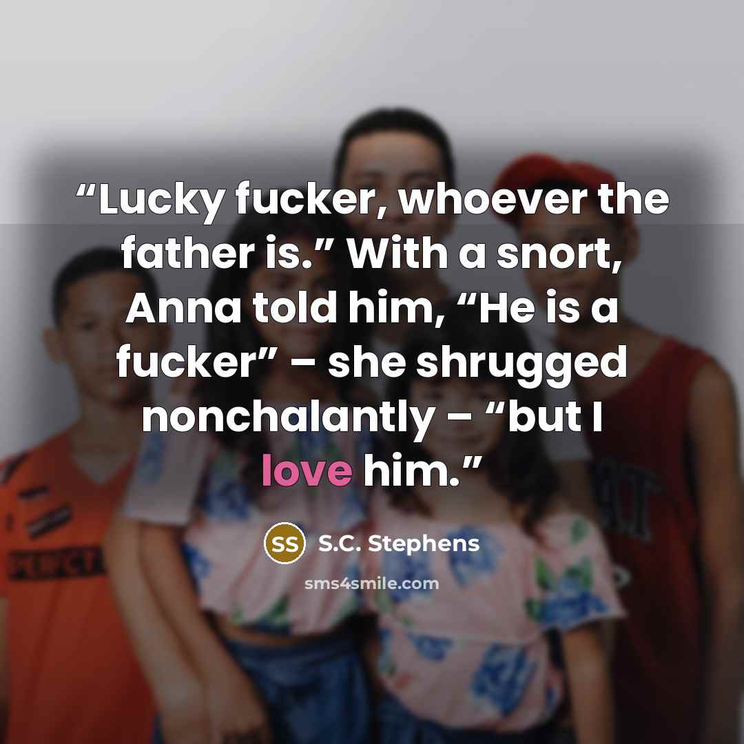 “Lucky fucker, whoever the father is.” With a snort, Anna told him, “He is a fucker” – she shrugged nonchalantly – “but I love him.” quote by S.C. Stephens