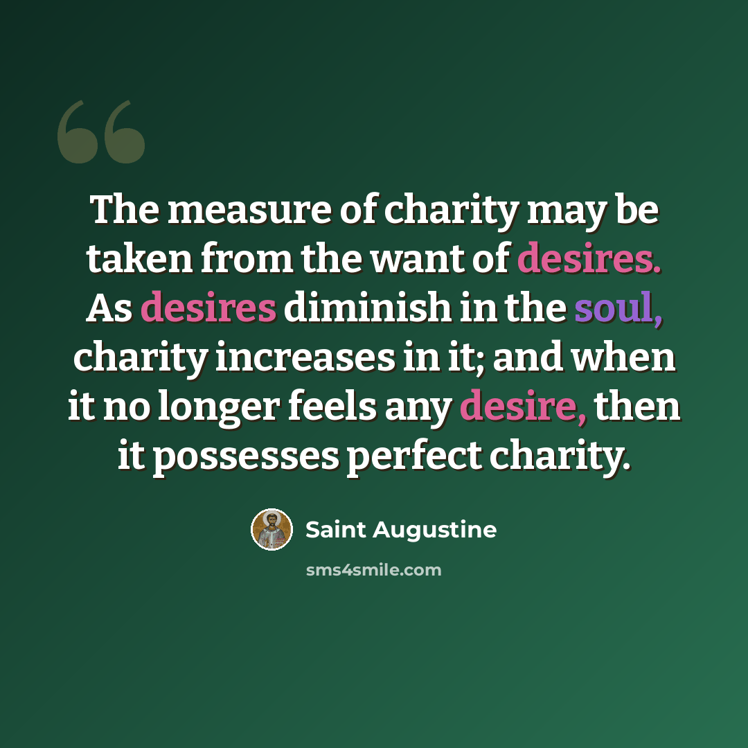 “The measure of charity may be taken from the want of desires. As desires diminish in the soul, charity increases in it; and when it no longer feels any desire, then it possesses perfect charity.” quote by Saint Augustine