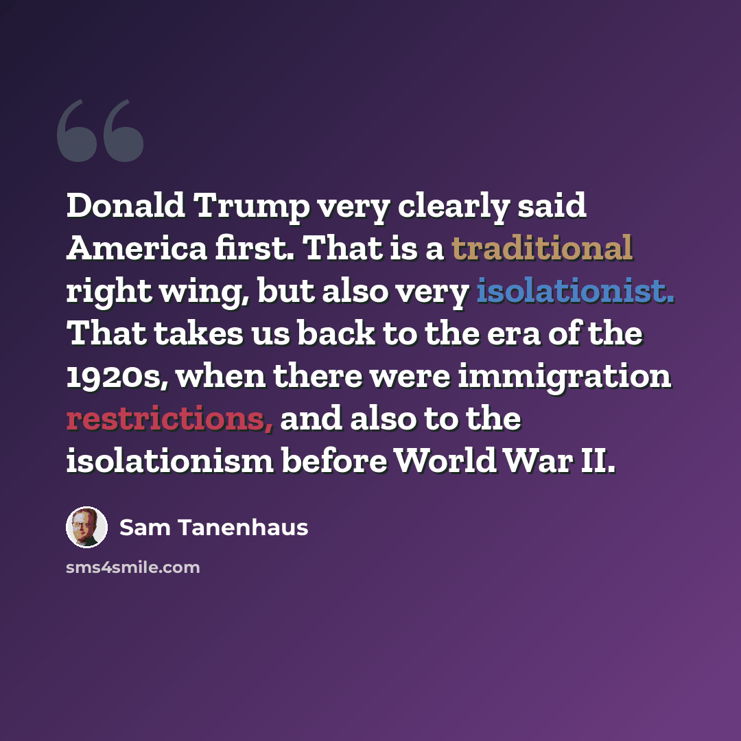 “Donald Trump very clearly said America first. That is a traditional right wing, but also very isolationist. That takes us back to the era of the 1920s, when there were immigration restrictions, and also to the isolationism before World War II.” quote by Sam Tanenhaus