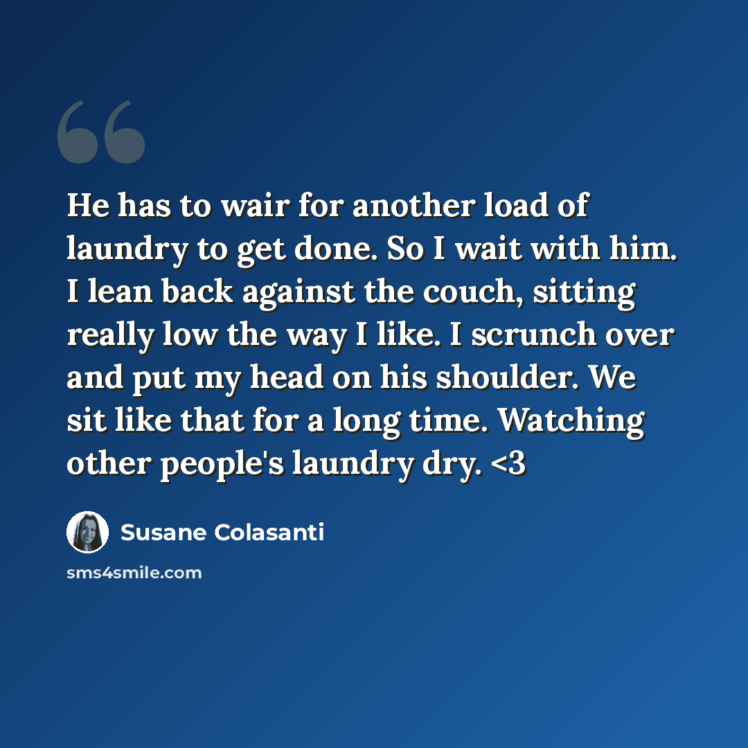 “He has to wair for another load of laundry to get done. So I wait with him. I lean back against the couch, sitting really low the way I like. I scrunch over and put my head on his shoulder. We sit like that for a long time. Watching other people's laundry dry.” quote by Susane Colasanti