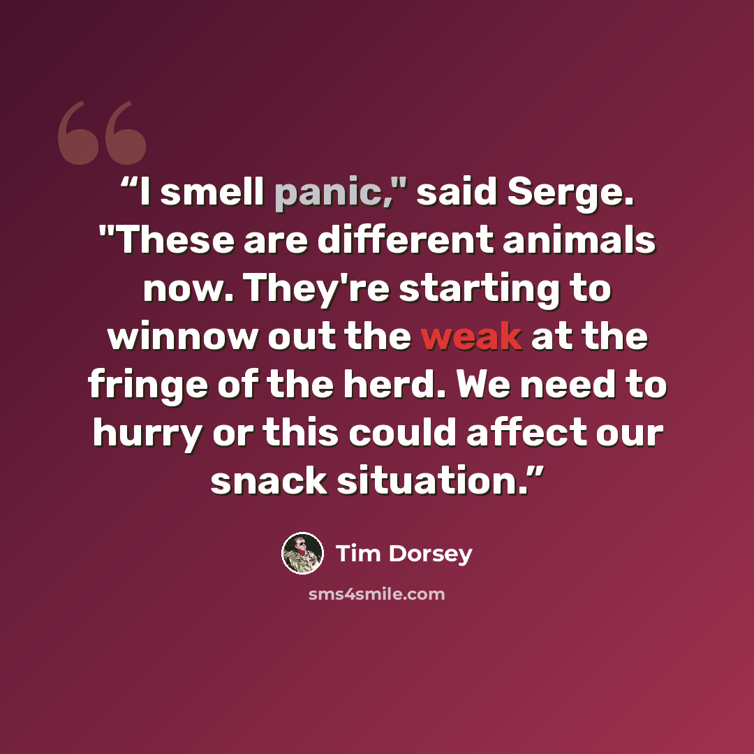 “I smell panic," said Serge. "These are different animals now. They're starting to winnow out the weak at the fringe of the herd. We need to hurry or this could affect our snack situation.” quote by Tim Dorsey