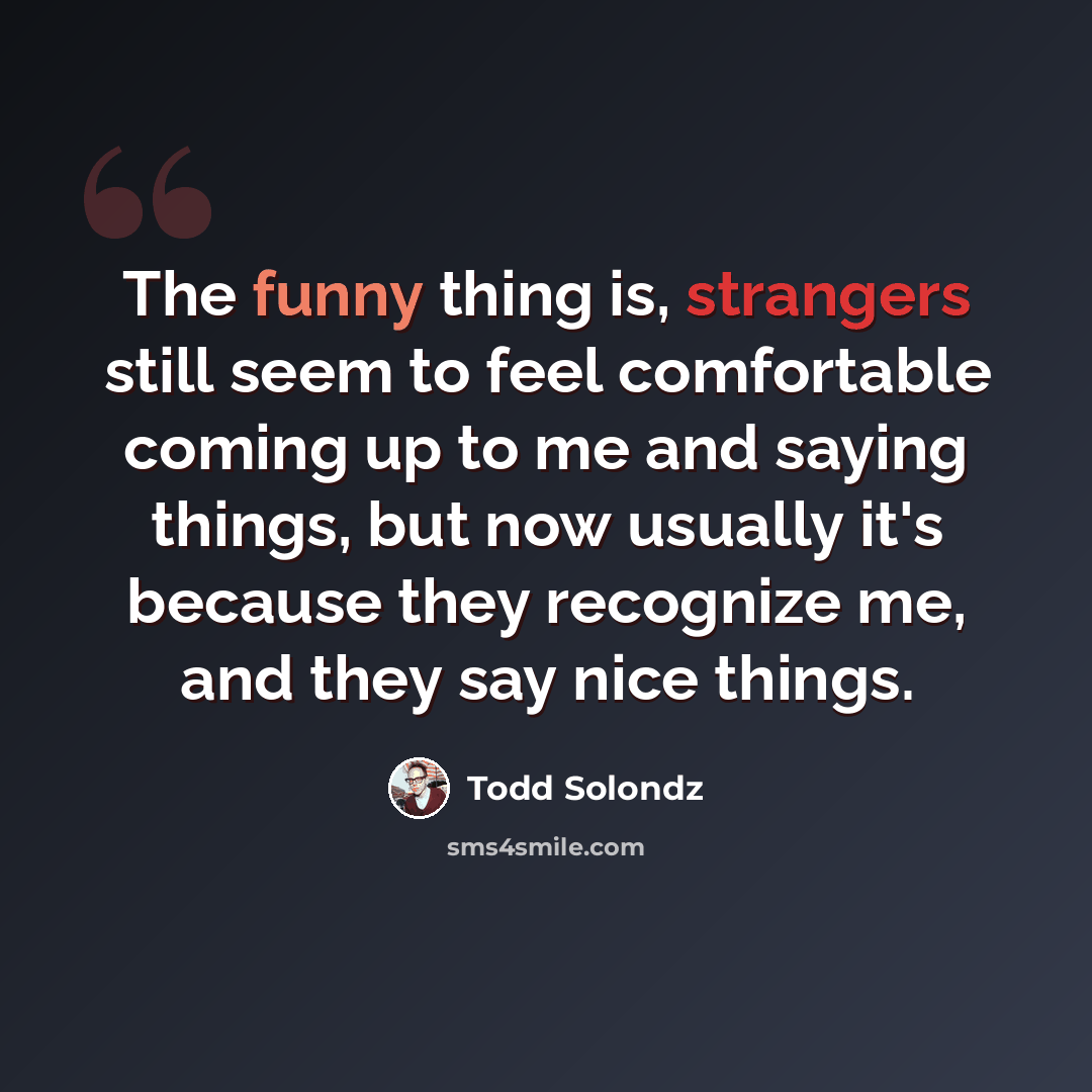 “The funny thing is, strangers still seem to feel comfortable coming up to me and saying things, but now usually it's because they recognize me, and they say nice things.” quote by Todd Solondz