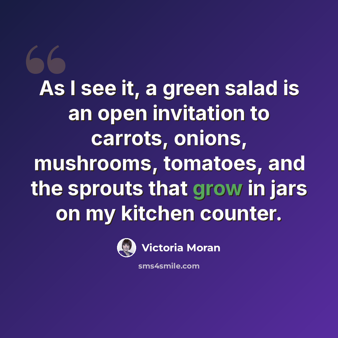 “As I see it, a green salad is an open invitation to carrots, onions, mushrooms, tomatoes, and the sprouts that grow in jars on my kitchen counter.” quote by Victoria Moran