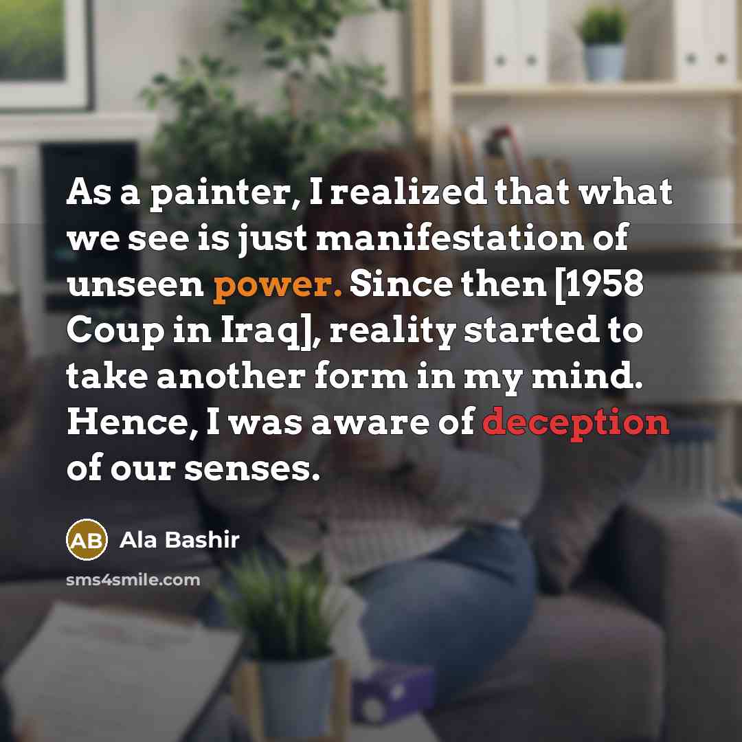 “As a painter, I realized that what we see is just manifestation of unseen power. Since then [1958 Coup in Iraq], reality started to take another form in my mind. Hence, I was aware of deception of our senses.” quote by Ala Bashir