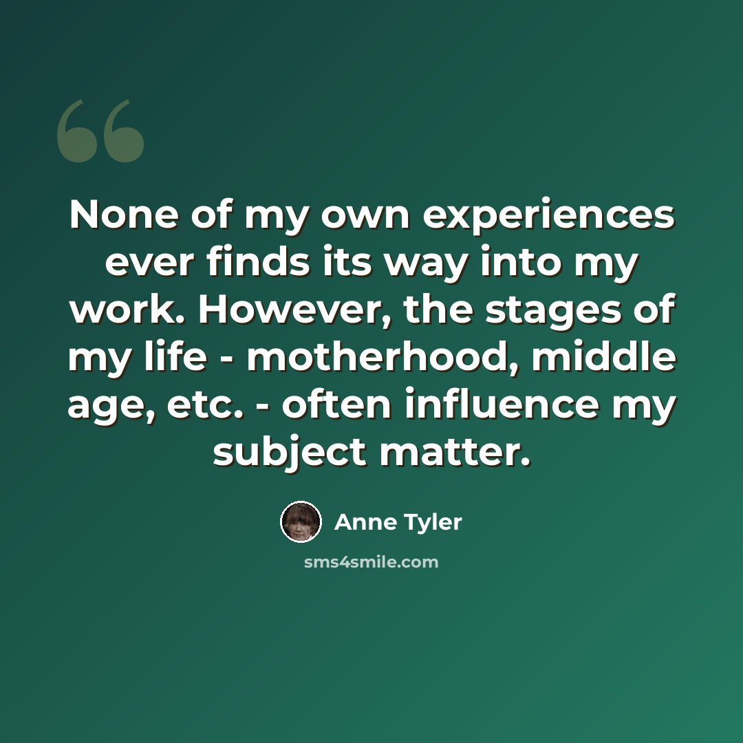 “None of my own experiences ever finds its way into my work. However, the stages of my life - motherhood, middle age, etc. - often influence my subject matter.” quote by Anne Tyler