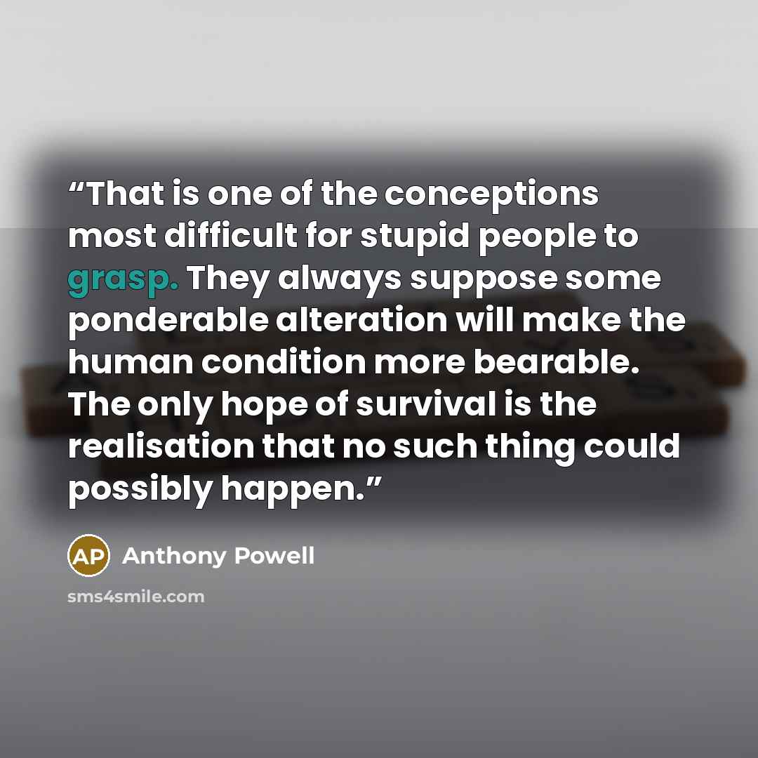 “That is one of the conceptions most difficult for stupid people to grasp. They always suppose some ponderable alteration will make the human condition more bearable. The only hope of survival is the realisation that no such thing could possibly happen.” quote by Anthony Powell