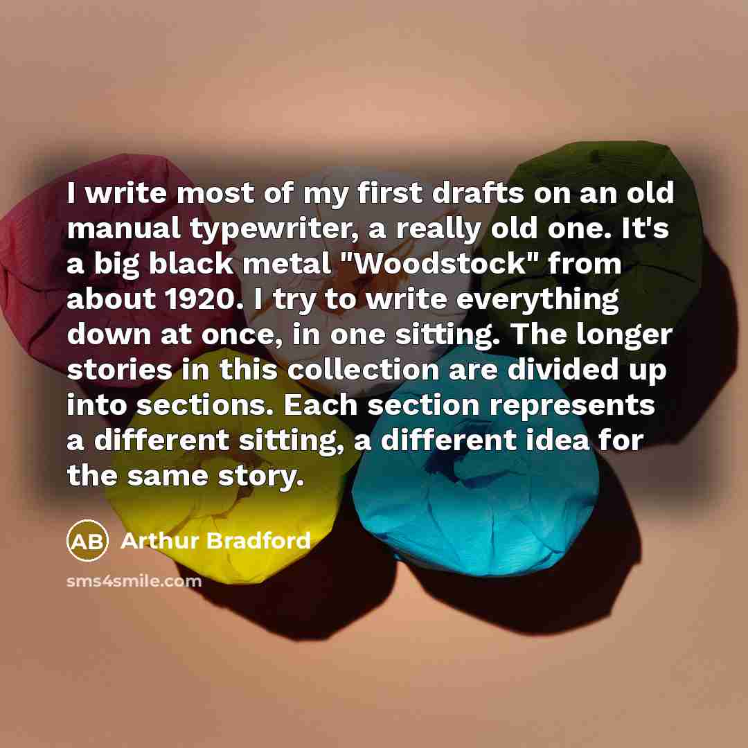 “I write most of my first drafts on an old manual typewriter, a really old one. It's a big black metal "Woodstock" from about 1920. I try to write everything down at once, in one sitting. The longer stories in this collection are divided up into sections. Each section represents a different…” quote by Arthur Bradford