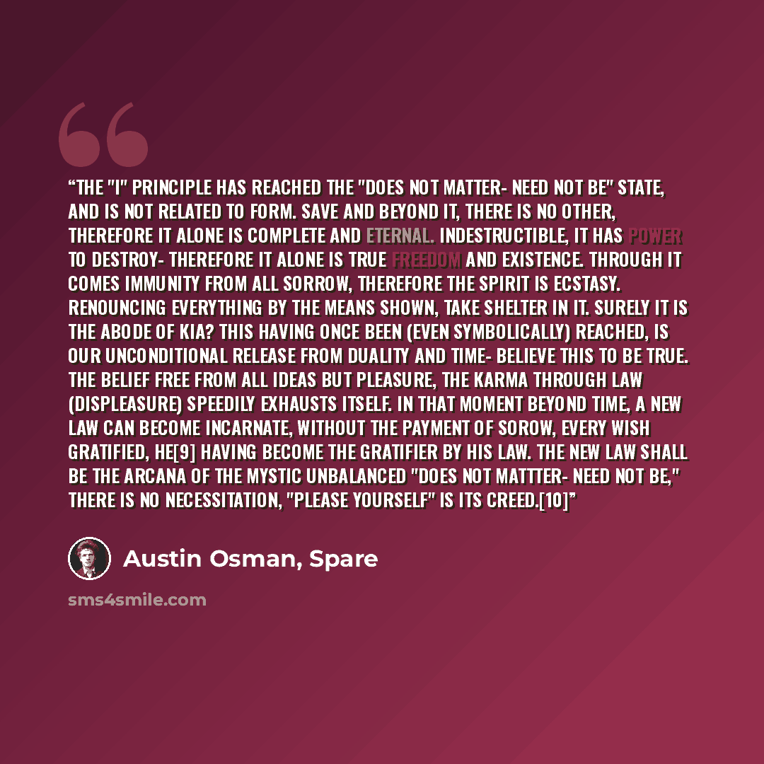 “The "I" principle has reached the "Does not matter- need not be" state, and is not related to form. Save and beyond it, there is no other, therefore it alone is complete and eternal. Indestructible, it has power to destroy- therefore it alone is true freedom and existence. Through it comes…” quote by Austin Osman, Spare