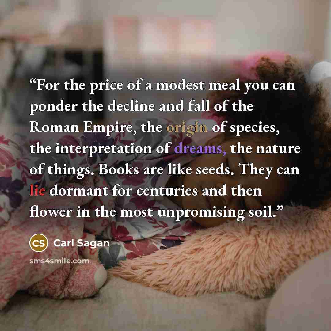 “For the price of a modest meal you can ponder the decline and fall of the Roman Empire, the origin of species, the interpretation of dreams, the nature of things. Books are like seeds. They can lie dormant for centuries and then flower in the most unpromising soil.” quote by Carl Sagan