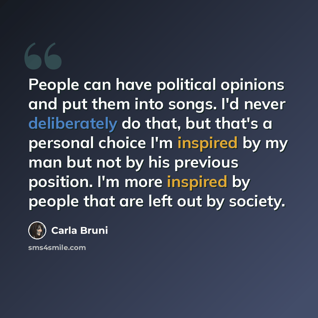 “People can have political opinions and put them into songs. I'd never deliberately do that, but that's a personal choice I'm inspired by my man but not by his previous position. I'm more inspired by people that are left out by society.” quote by Carla Bruni