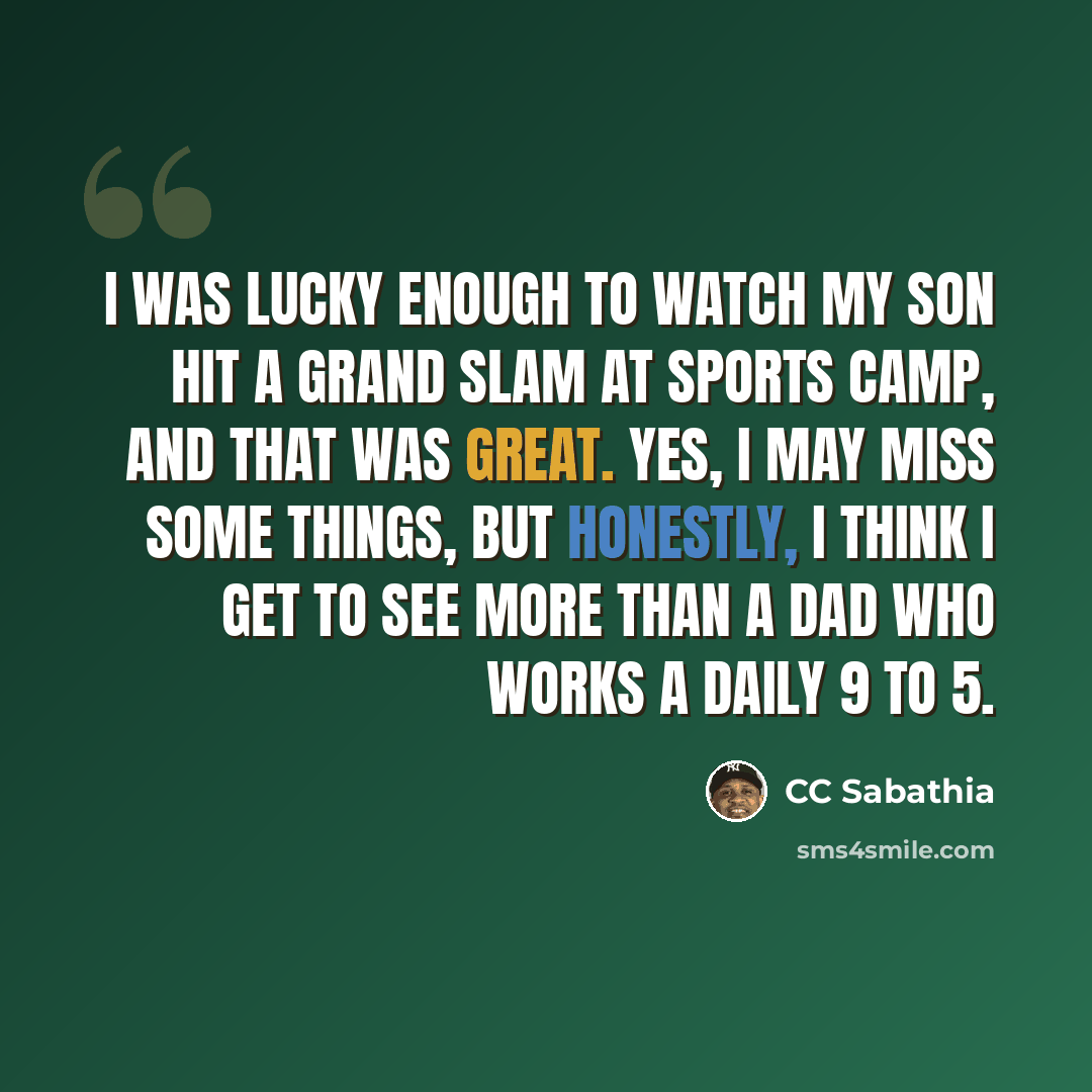 “I was lucky enough to watch my son hit a grand slam at sports camp, and that was great. Yes, I may miss some things, but honestly, I think I get to see more than a dad who works a daily 9 to 5.” quote by CC Sabathia