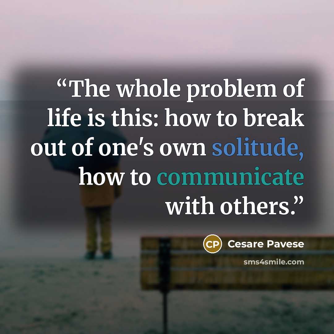 “The whole problem of life is this: how to break out of one's own solitude, how to communicate with others.” quote by Cesare Pavese