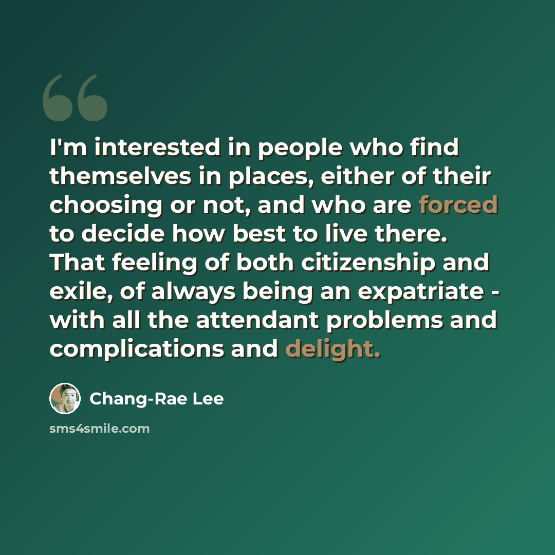 “I'm interested in people who find themselves in places, either of their choosing or not, and who are forced to decide how best to live there. That feeling of both citizenship and exile, of always being an expatriate - with all the attendant problems and complications and delight.” quote by Chang-Rae Lee