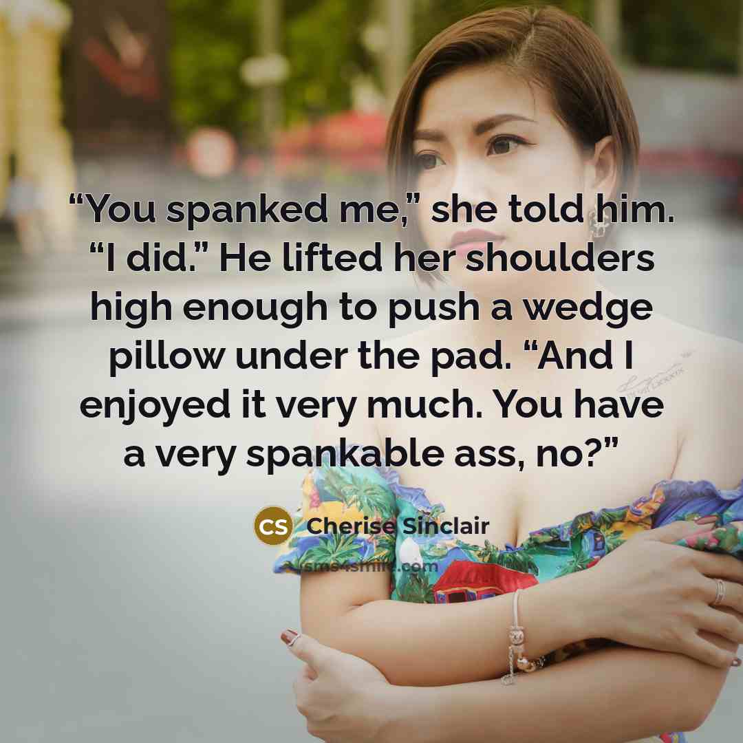 “You spanked me,” she told him. “I did.” He lifted her shoulders high enough to push a wedge pillow under the pad. “And I enjoyed it very much. You have a very spankable ass, no?” quote by Cherise Sinclair