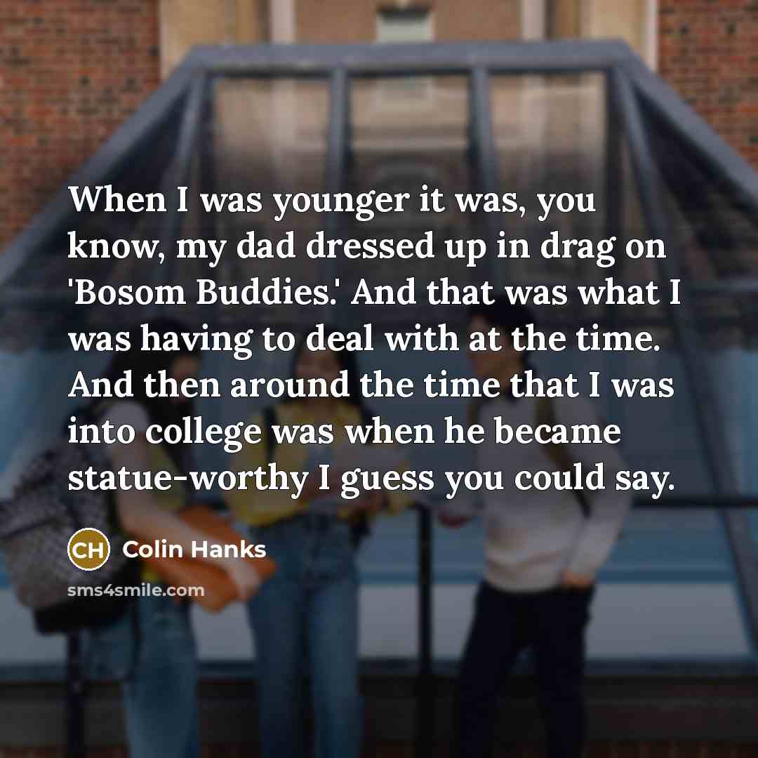 “When I was younger it was, you know, my dad dressed up in drag on 'Bosom Buddies.' And that was what I was having to deal with at the time. And then around the time that I was into college was when he became statue-worthy I guess you could say.” quote by Colin Hanks