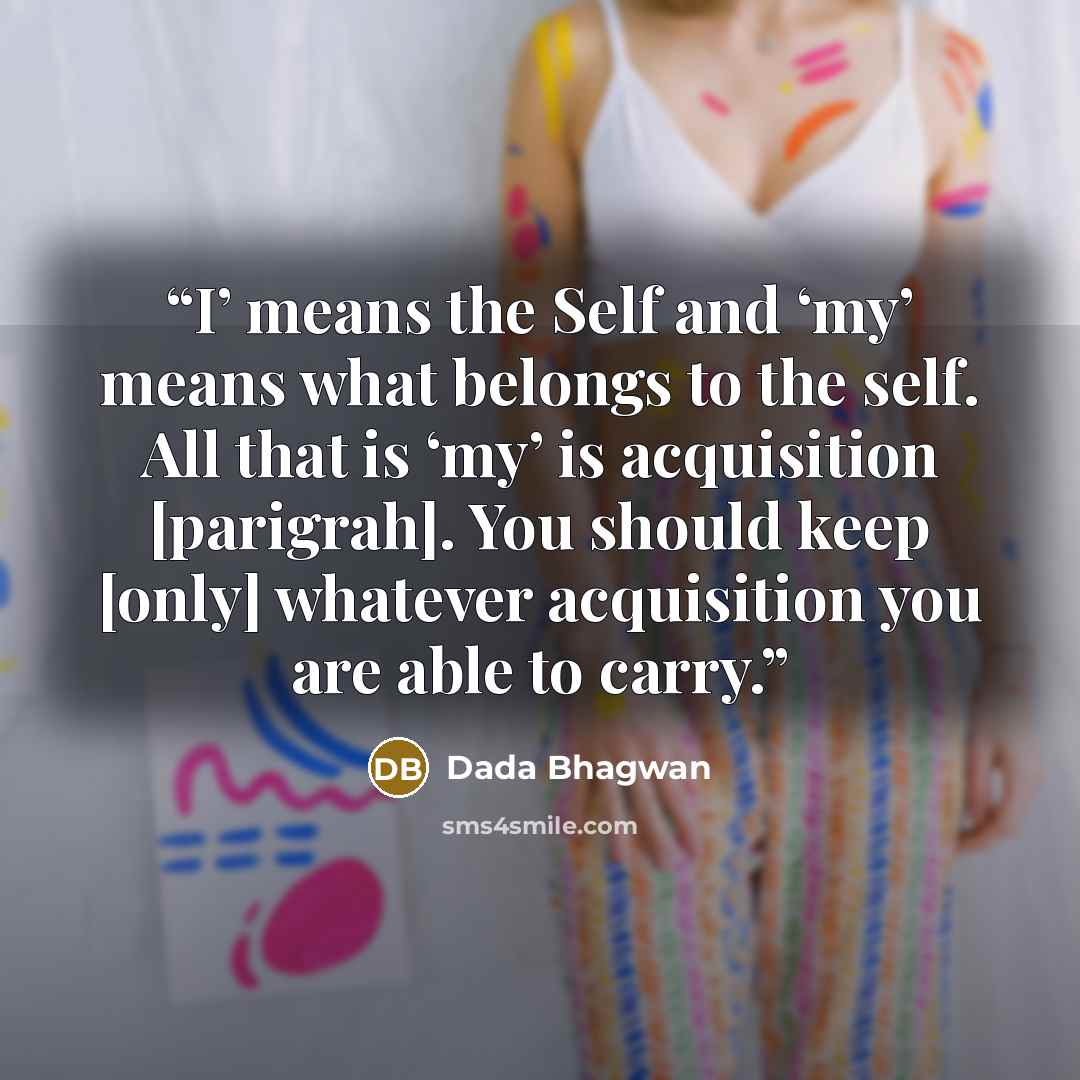 “I’ means the Self and ‘my’ means what belongs to the self. All that is ‘my’ is acquisition [parigrah]. You should keep [only] whatever acquisition you are able to carry.” quote by Dada Bhagwan