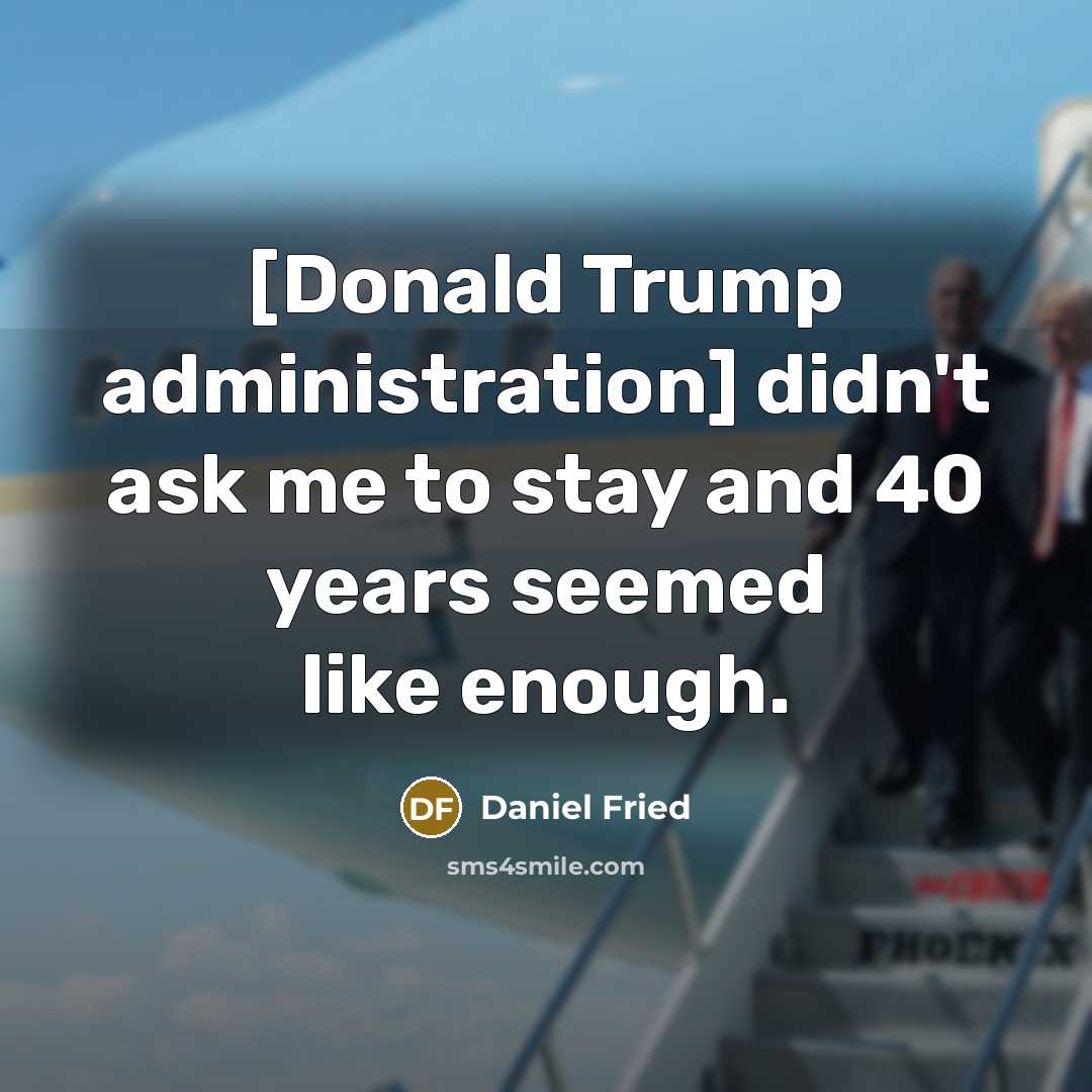 “[Donald Trump administration] didn't ask me to stay and 40 years seemed like enough.” quote by Daniel Fried
