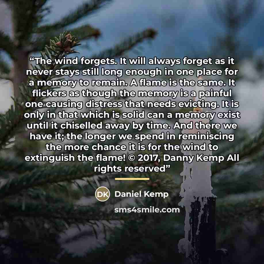 “The wind forgets. It will always forget as it never stays still long enough in one place for a memory to remain. A flame is the same. It flickers as though the memory is a painful one causing distress that needs evicting. It is only in that which is solid can a memory exist until it chiselled away…” quote by Daniel Kemp