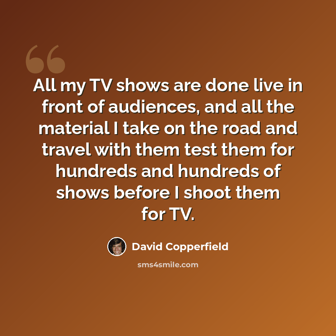 “All my TV shows are done live in front of audiences, and all the material I take on the road and travel with them test them for hundreds and hundreds of shows before I shoot them for TV.” quote by David Copperfield